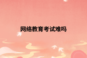網(wǎng)絡教育考試難嗎