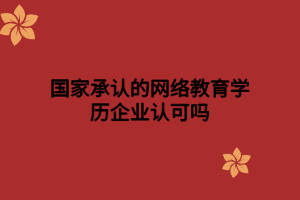 國家承認的網絡教育學歷企業(yè)認可嗎 國家承認的網絡教育學歷企業(yè)認可嗎