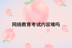 網絡教育考試內容難嗎 網絡教育考試內容難嗎