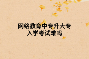 網絡教育中專升大專入學考試難嗎