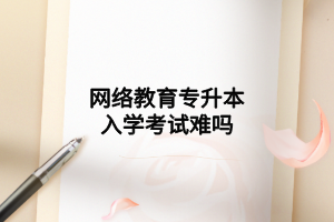 網(wǎng)絡(luò)教育專升本入學(xué)考試難嗎 網(wǎng)絡(luò)教育專升本入學(xué)考試難嗎