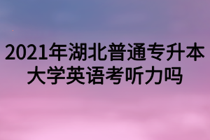 2021年湖北普通專升本大學(xué)英語考聽力嗎？