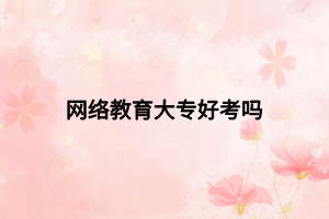 網(wǎng)絡(luò)教育大專好考嗎 網(wǎng)絡(luò)教育大專好考嗎