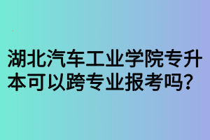湖北汽車工業(yè)學院專升本可以跨專業(yè)報考嗎？