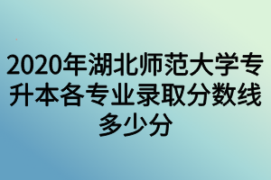 2020年湖北師范大學專升本各專業(yè)錄取分數(shù)線多少分 2020年湖北師范大學專升本各專業(yè)錄取分數(shù)線多少分