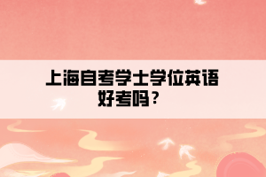 上海自考學(xué)士學(xué)位英語好考嗎？