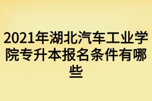 2021年湖北汽車工業(yè)學(xué)院專升本報(bào)名條件有哪些 2021年湖北汽車工業(yè)學(xué)院專升本報(bào)名條件有哪些