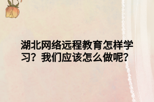 湖北網(wǎng)絡(luò)遠程教育怎樣學(xué)習(xí)？我們應(yīng)該怎么做呢？