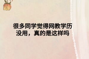 很多同學(xué)覺得網(wǎng)教學(xué)歷沒用，真的是這樣嗎