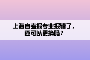上海自考報(bào)專業(yè)報(bào)錯(cuò)了，還可以更換嗎？