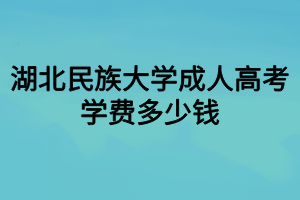 湖北民族大學成人高考學費多少錢 湖北民族大學成人高考學費多少錢