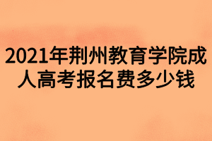 2021年荊州教育學院成人高考報名費多少錢 2021年荊州教育學院成人高考報名費多少錢