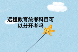 遠(yuǎn)程教育統(tǒng)考科目可以分開考嗎 遠(yuǎn)程教育統(tǒng)考科目可以分開考嗎