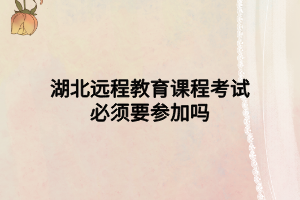 湖北遠(yuǎn)程教育課程考試必須要參加嗎 湖北遠(yuǎn)程教育課程考試必須要參加嗎