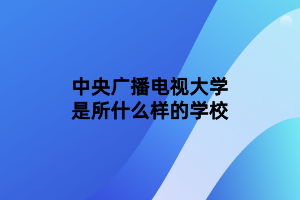 中央廣播電視大學(xué)是所什么樣的學(xué)校 中央廣播電視大學(xué)是所什么樣的學(xué)校