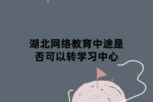 湖北網(wǎng)絡(luò)教育中途是否可以轉(zhuǎn)學(xué)習(xí)中心 湖北網(wǎng)絡(luò)教育中途是否可以轉(zhuǎn)學(xué)習(xí)中心