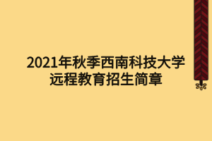 2021年秋季西南科技大學遠程教育招生簡章 2021年秋季西南科技大學遠程教育招生簡章