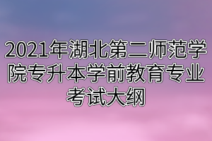2021年湖北第二師范學(xué)院專升本學(xué)前教育專業(yè)考試大綱 2021年湖北第二師范學(xué)院專升本學(xué)前教育專業(yè)考試大綱