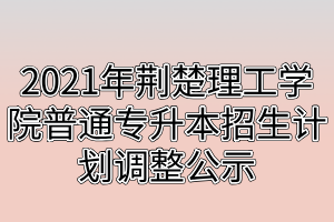 2021年荊楚理工學院普通專升本招生計劃調整公示 2021年荊楚理工學院普通專升本招生計劃調整公示