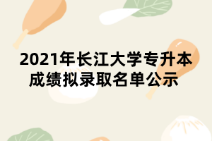 2021年長江大學(xué)專升本成績擬錄取名單公示 2021年長江大學(xué)專升本成績擬錄取名單公示
