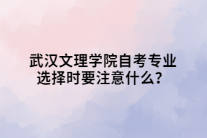 武漢文理學院自考專業(yè)選擇時要注意什么？