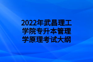 2022年武昌理工學院專升本管理學原理考試大綱 2022年武昌理工學院專升本管理學原理考試大綱