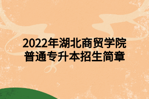 2022年湖北商貿(mào)學院普通專升本招生簡章 2022年湖北商貿(mào)學院普通專升本招生簡章