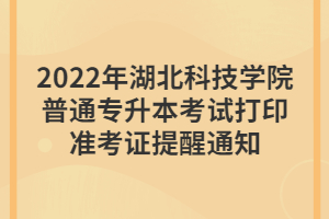 2022年湖北科技學院普通專升本考試打印準考證提醒通知 2022年湖北科技學院普通專升本考試打印準考證提醒通知