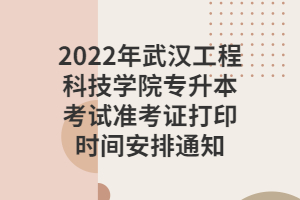 2022年武漢工程科技學院專升本考試準考證打印時間安排通知 2022年武漢工程科技學院專升本考試準考證打印時間安排通知
