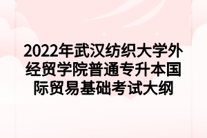 2022年武漢紡織大學外經貿學院普通專升本國際貿易基礎考試大綱