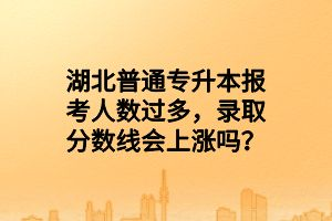 湖北普通專升本報(bào)考人數(shù)過多，錄取分?jǐn)?shù)線會(huì)上漲嗎？