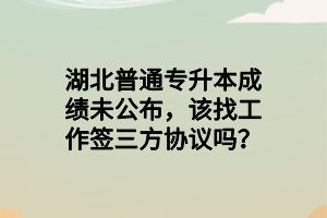 湖北普通專升本成績未公布，該找工作簽三方協(xié)議嗎？