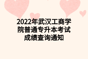 2022年武漢工商學院普通專升本考試成績查詢通知 2022年武漢工商學院普通專升本考試成績查詢通知