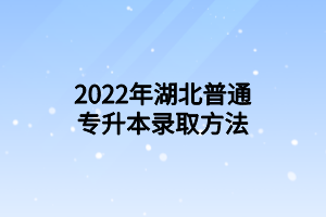 2022年湖北普通專升本錄取方法 2022年湖北普通專升本錄取方法