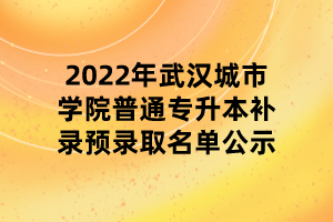 2022年武漢城市學院普通專升本補錄預(yù)錄取名單公示