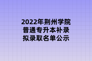 2022年荊州學(xué)院普通專升本補(bǔ)錄擬錄取名單公示 2022年荊州學(xué)院普通專升本補(bǔ)錄擬錄取名單公示